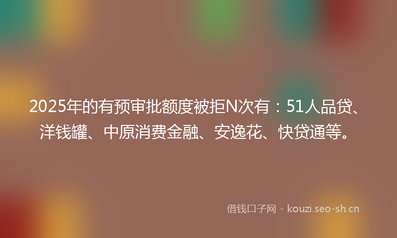 2025年的有预审批额度被拒N次有：51人品贷、洋钱罐、中原消费金融、安逸花、快贷通等。