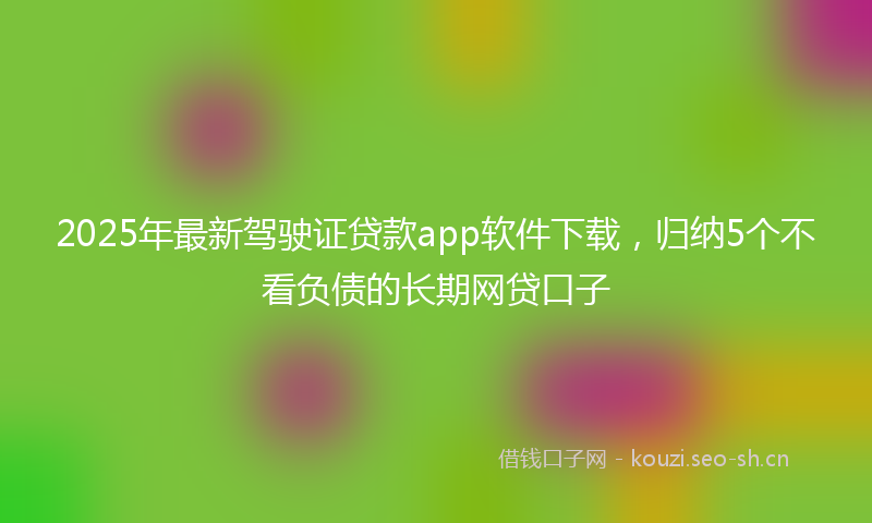 2025年最新驾驶证贷款app软件下载，归纳5个不看负债的长期网贷口子