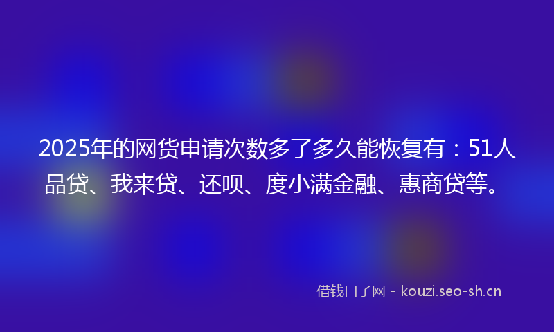 2025年的网货申请次数多了多久能恢复有:51人品贷、我来贷、还呗、度小满金融、惠商贷等。