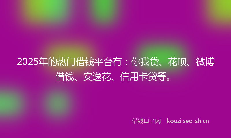 2025年的热门借钱平台有：你我贷、花呗、微博借钱、安逸花、信用卡贷等。