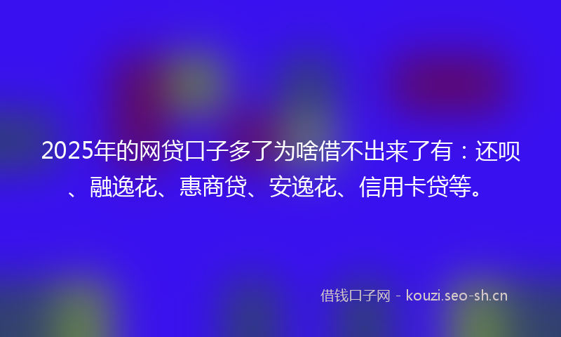 2025年的网贷口子多了为啥借不出来了有：还呗、融逸花、惠商贷、安逸花、信用卡贷等。