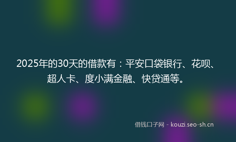 2025年的30天的借款有：平安口袋银行、花呗、超人卡、度小满金融、快贷通等。