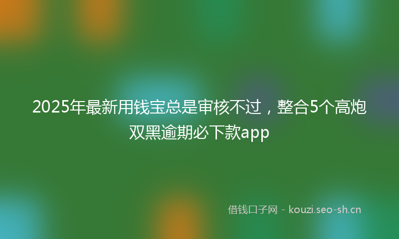 2025年最新用钱宝总是审核不过，整合5个高炮双黑逾期必下款app
