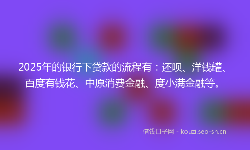 2025年的银行下贷款的流程有：还呗、洋钱罐、百度有钱花、中原消费金融、度小满金融等。