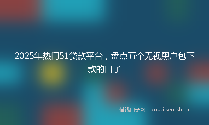 2025年热门51贷款平台，盘点五个无视黑户包下款的口子