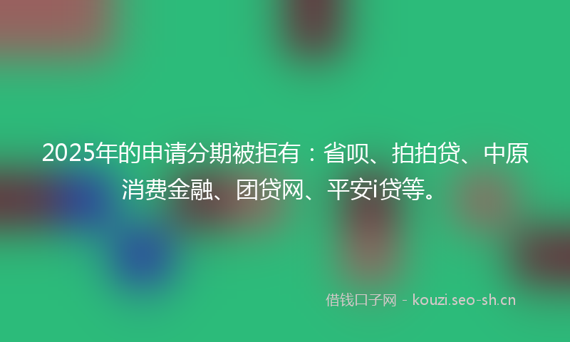 2025年的申请分期被拒有：省呗、拍拍贷、中原消费金融、团贷网、平安i贷等。