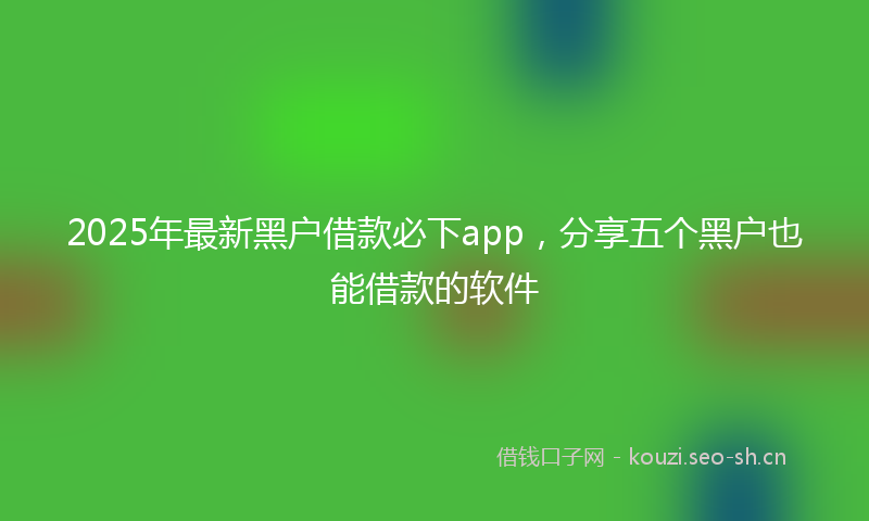 2025年最新黑户借款必下app，分享五个黑户也能借款的软件