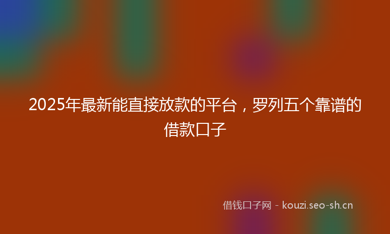 2025年最新能直接放款的平台，罗列五个靠谱的借款口子
