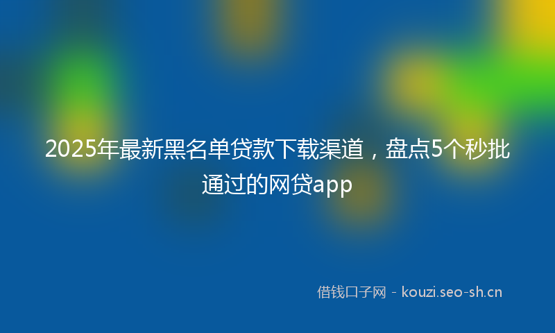 2025年最新黑名单贷款下载渠道，盘点5个秒批通过的网贷app