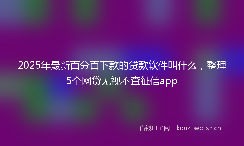 2025年最新百分百下款的贷款软件叫什么，整理5个网贷无视不查征信app