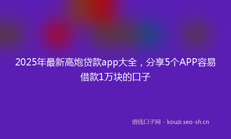 2025年最新高炮贷款app大全，分享5个APP容易借款1万块的口子