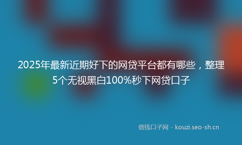 2025年最新近期好下的网贷平台都有哪些，整理5个无视黑白100%秒下网贷口子