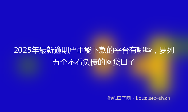 2025年最新逾期严重能下款的平台有哪些，罗列五个不看负债的网贷口子