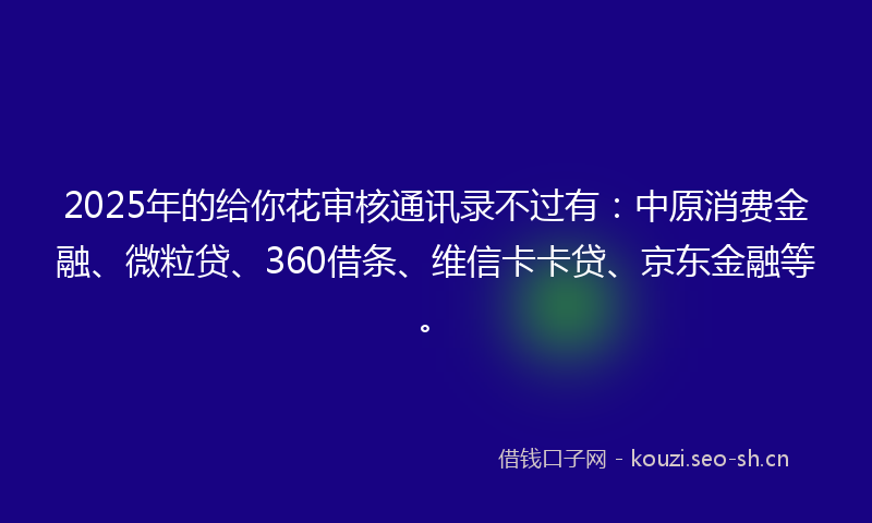 2025年的给你花审核通讯录不过有：中原消费金融、微粒贷、360借条、维信卡卡贷、京东金融等。