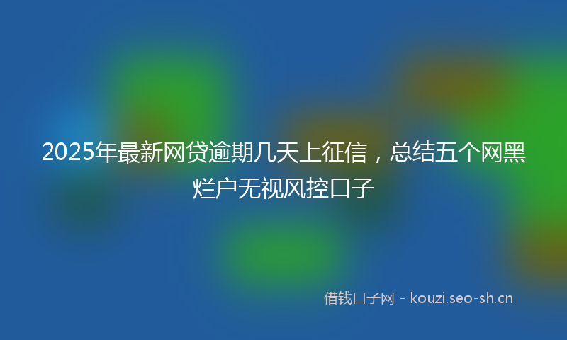 2025年最新网贷逾期几天上征信，总结五个网黑烂户无视风控口子
