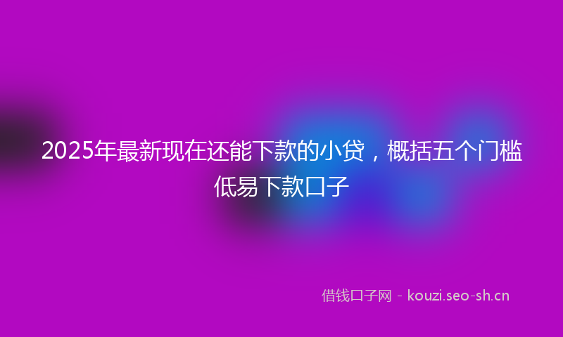 2025年最新现在还能下款的小贷，概括五个门槛低易下款口子