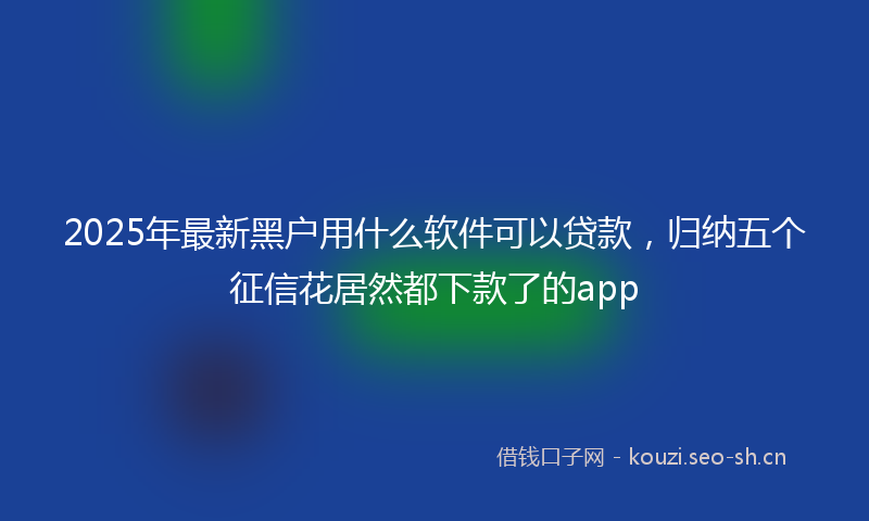 2025年最新黑户用什么软件可以贷款，归纳五个征信花居然都下款了的app