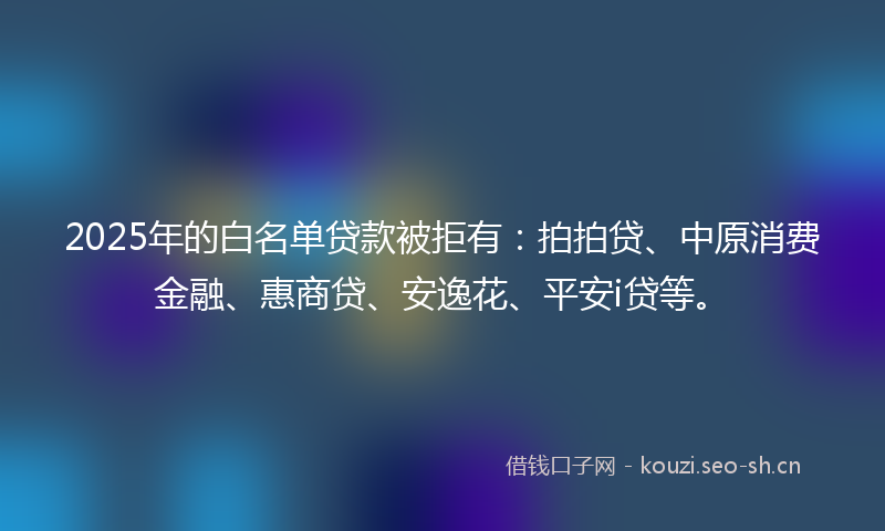 2025年的白名单贷款被拒有：拍拍贷、中原消费金融、惠商贷、安逸花、平安i贷等。