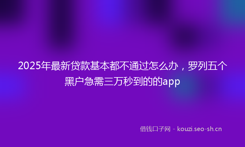 2025年最新贷款基本都不通过怎么办，罗列五个黑户急需三万秒到的的app