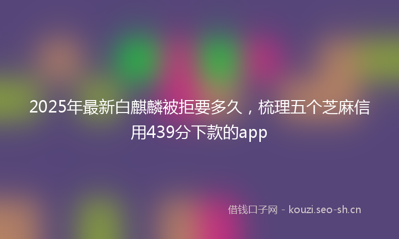 2025年最新白麒麟被拒要多久，梳理五个芝麻信用439分下款的app