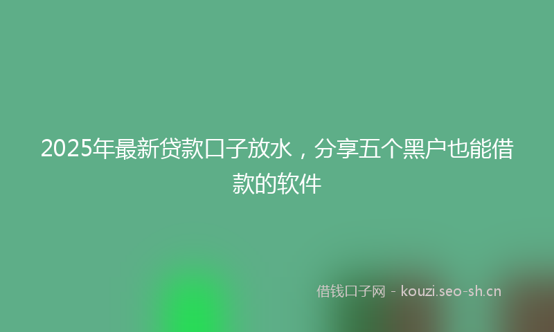 2025年最新贷款口子放水，分享五个黑户也能借款的软件