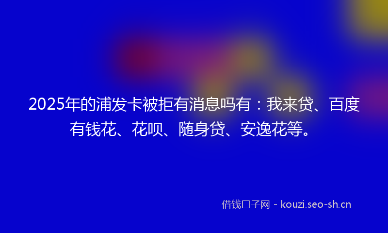 2025年的浦发卡被拒有消息吗有：我来贷、百度有钱花、花呗、随身贷、安逸花等。
