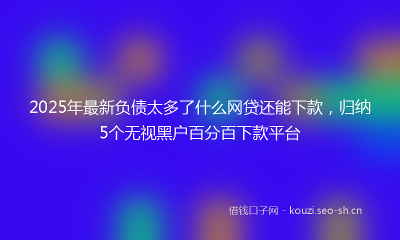2025年最新负债太多了什么网贷还能下款，归纳5个无视黑户百分百下款平台