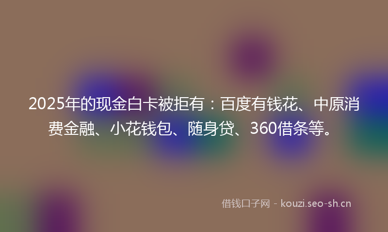 2025年的现金白卡被拒有：百度有钱花、中原消费金融、小花钱包、随身贷、360借条等。