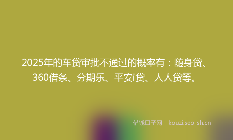2025年的车贷审批不通过的概率有：随身贷、360借条、分期乐、平安i贷、人人贷等。