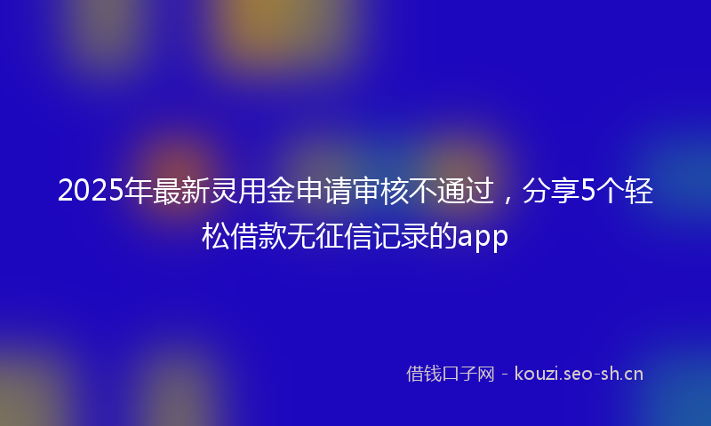 2025年最新灵用金申请审核不通过，分享5个轻松借款无征信记录的app