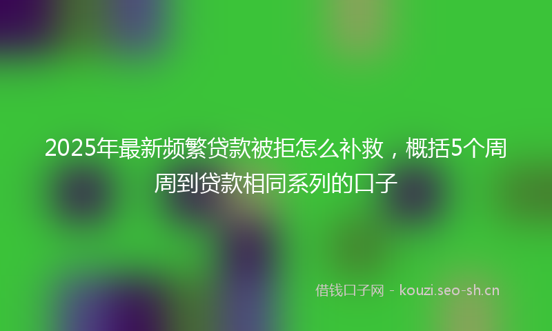 2025年最新频繁贷款被拒怎么补救，概括5个周周到贷款相同系列的口子