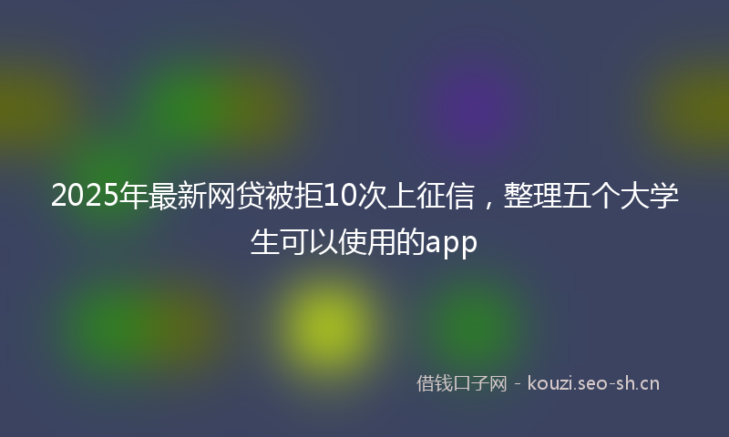2025年最新网贷被拒10次上征信，整理五个大学生可以使用的app