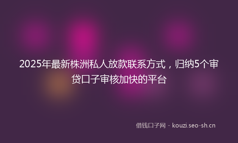 2025年最新株洲私人放款联系方式，归纳5个审贷口子审核加快的平台