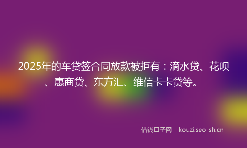2025年的车贷签合同放款被拒有：滴水贷、花呗、惠商贷、东方汇、维信卡卡贷等。