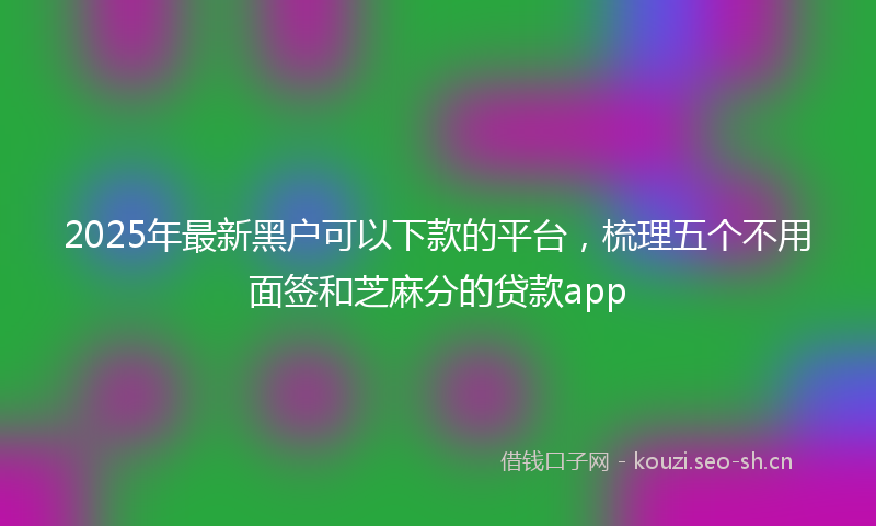 2025年最新黑户可以下款的平台，梳理五个不用面签和芝麻分的贷款app