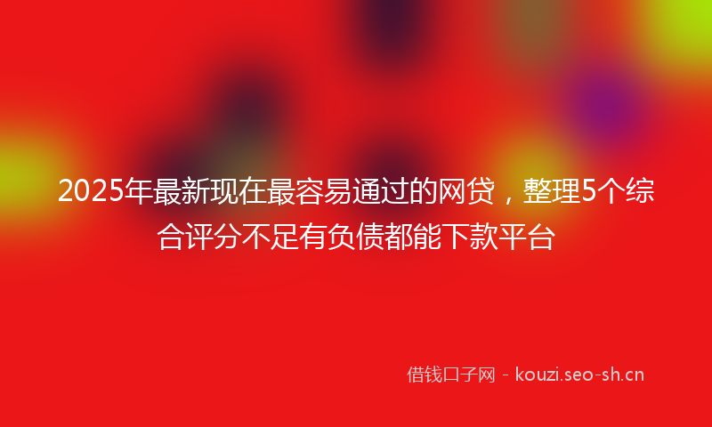 2025年最新现在最容易通过的网贷，整理5个综合评分不足有负债都能下款平台