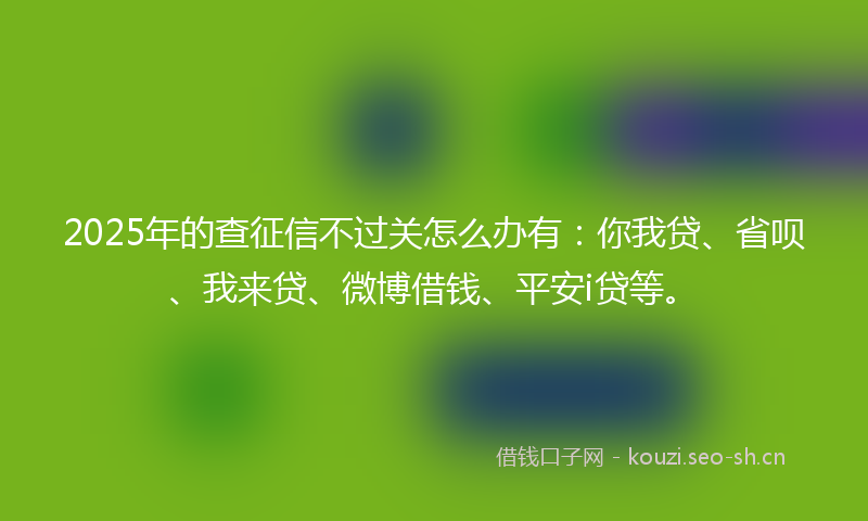 2025年的查征信不过关怎么办有：你我贷、省呗、我来贷、微博借钱、平安i贷等。