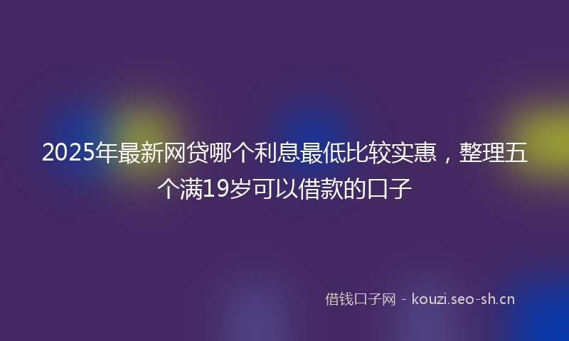 2025年最新网贷哪个利息最低比较实惠，整理五个满19岁可以借款的口子