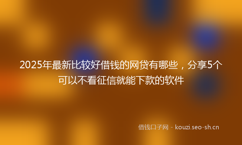 2025年最新比较好借钱的网贷有哪些，分享5个可以不看征信就能下款的软件