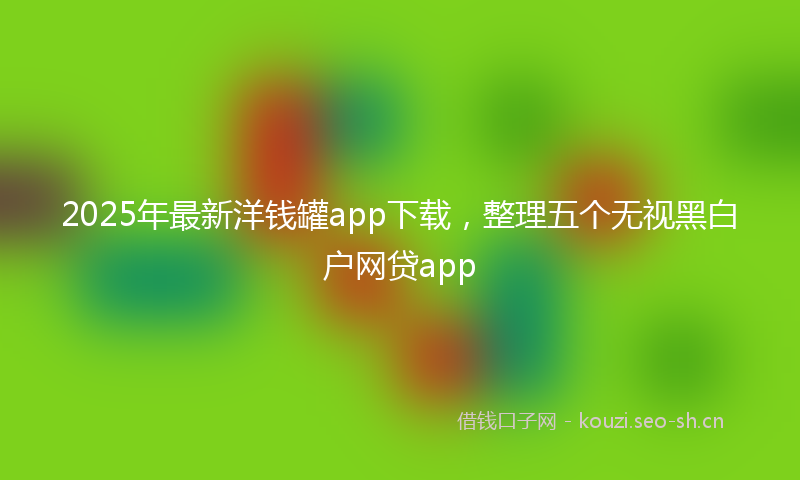 2025年最新洋钱罐app下载，整理五个无视黑白户网贷app