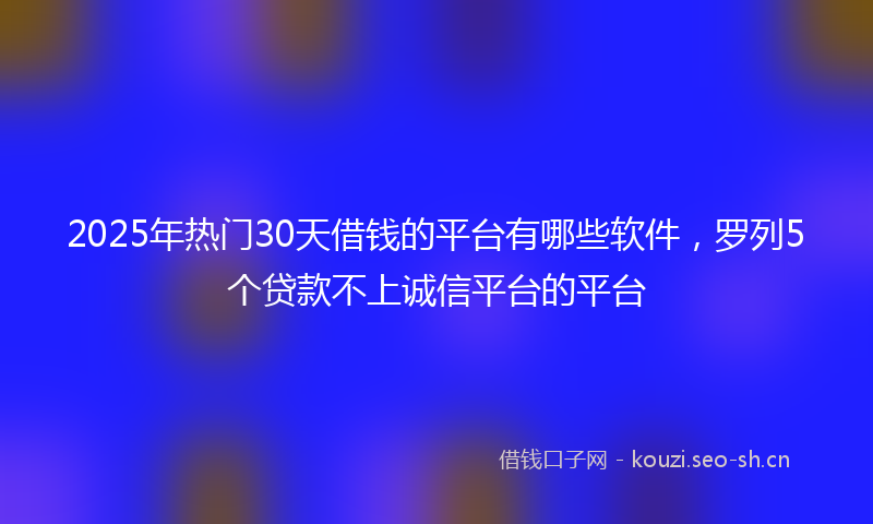 2025年热门30天借钱的平台有哪些软件，罗列5个贷款不上诚信平台的平台
