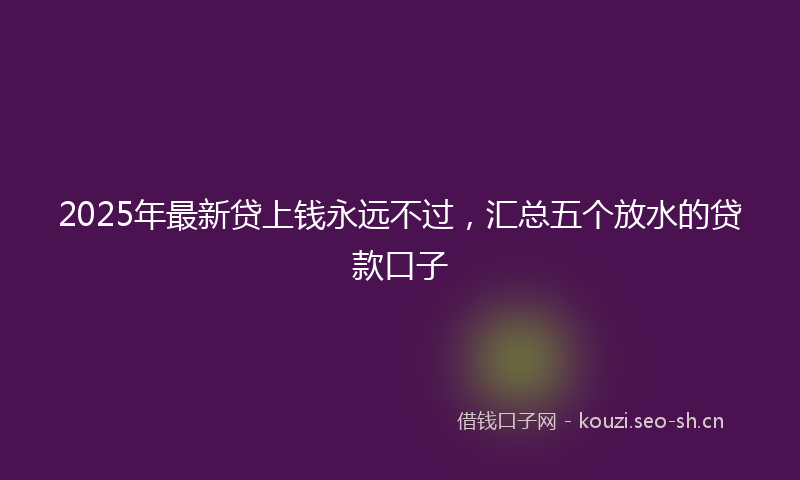 2025年最新贷上钱永远不过，汇总五个放水的贷款口子