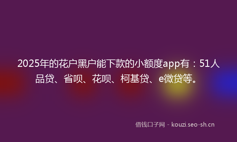 2025年的花户黑户能下款的小额度app有：51人品贷、省呗、花呗、柯基贷、e微贷等。