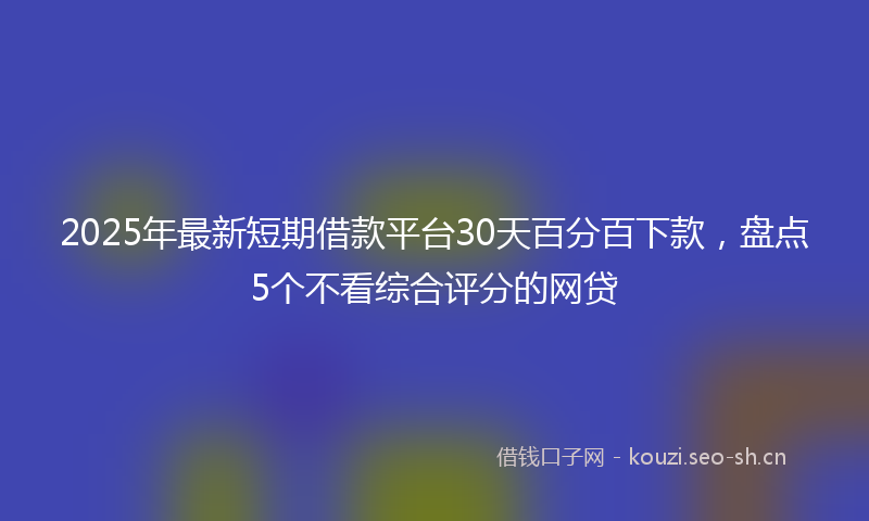2025年最新短期借款平台30天百分百下款，盘点5个不看综合评分的网贷