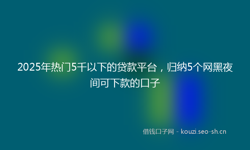 2025年热门5千以下的贷款平台，归纳5个网黑夜间可下款的口子