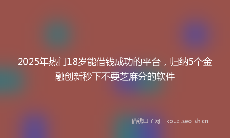 2025年热门18岁能借钱成功的平台，归纳5个金融创新秒下不要芝麻分的软件