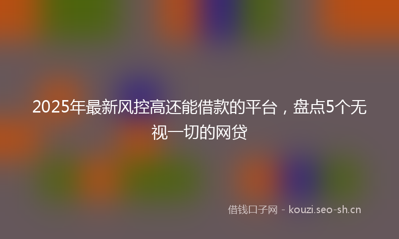 2025年最新风控高还能借款的平台，盘点5个无视一切的网贷