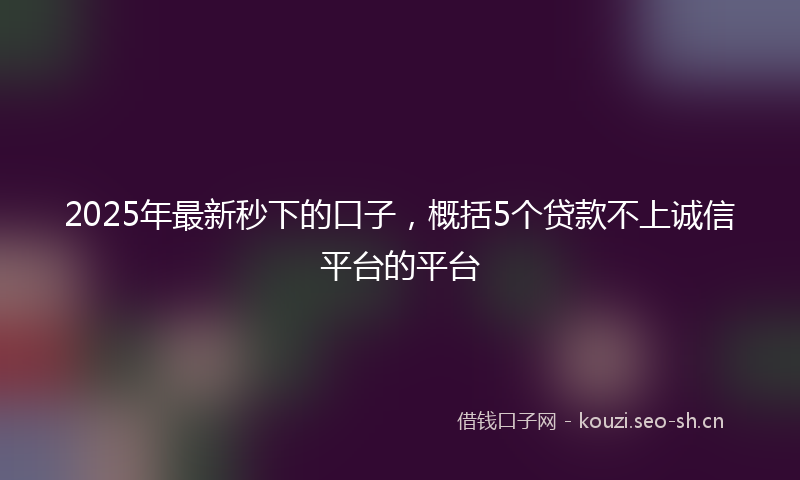 2025年最新秒下的口子，概括5个贷款不上诚信平台的平台