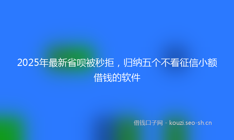 2025年最新省呗被秒拒，归纳五个不看征信小额借钱的软件
