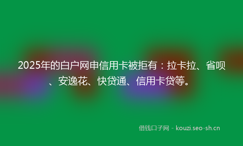 2025年的白户网申信用卡被拒有：拉卡拉、省呗、安逸花、快贷通、信用卡贷等。